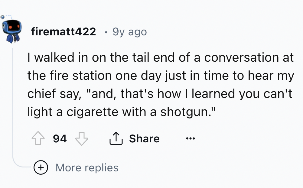 screenshot - firematt422 9y ago I walked in on the tail end of a conversation at the fire station one day just in time to hear my chief say, "and, that's how I learned you can't light a cigarette with a shotgun." 94 More replies